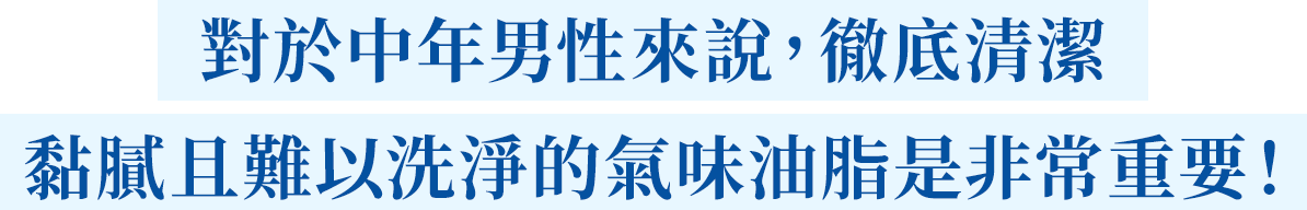 對於中年男性來說，徹底清潔黏膩且難以洗淨的氣味油脂是非常重要！